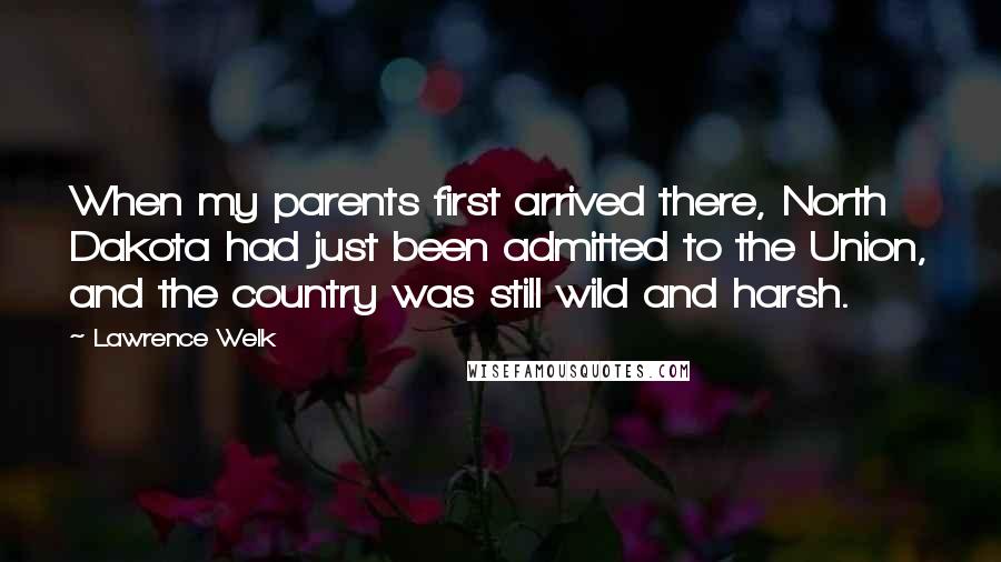 Lawrence Welk Quotes: When my parents first arrived there, North Dakota had just been admitted to the Union, and the country was still wild and harsh.