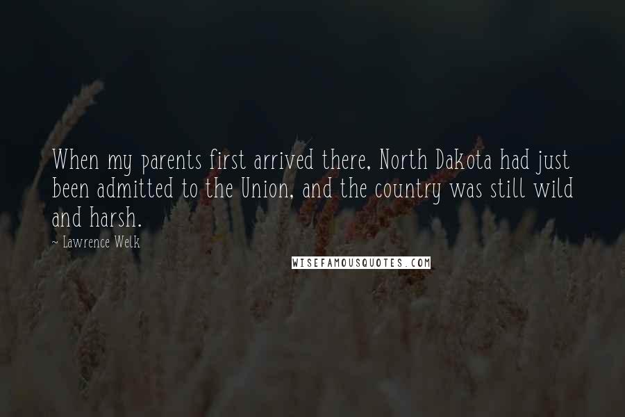 Lawrence Welk Quotes: When my parents first arrived there, North Dakota had just been admitted to the Union, and the country was still wild and harsh.