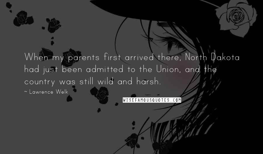 Lawrence Welk Quotes: When my parents first arrived there, North Dakota had just been admitted to the Union, and the country was still wild and harsh.