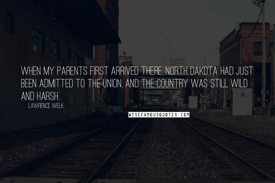 Lawrence Welk Quotes: When my parents first arrived there, North Dakota had just been admitted to the Union, and the country was still wild and harsh.