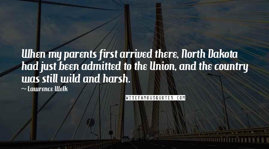 Lawrence Welk Quotes: When my parents first arrived there, North Dakota had just been admitted to the Union, and the country was still wild and harsh.