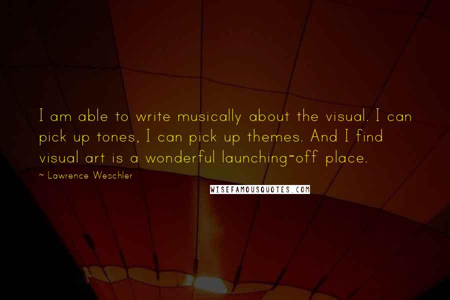 Lawrence Weschler Quotes: I am able to write musically about the visual. I can pick up tones, I can pick up themes. And I find visual art is a wonderful launching-off place.