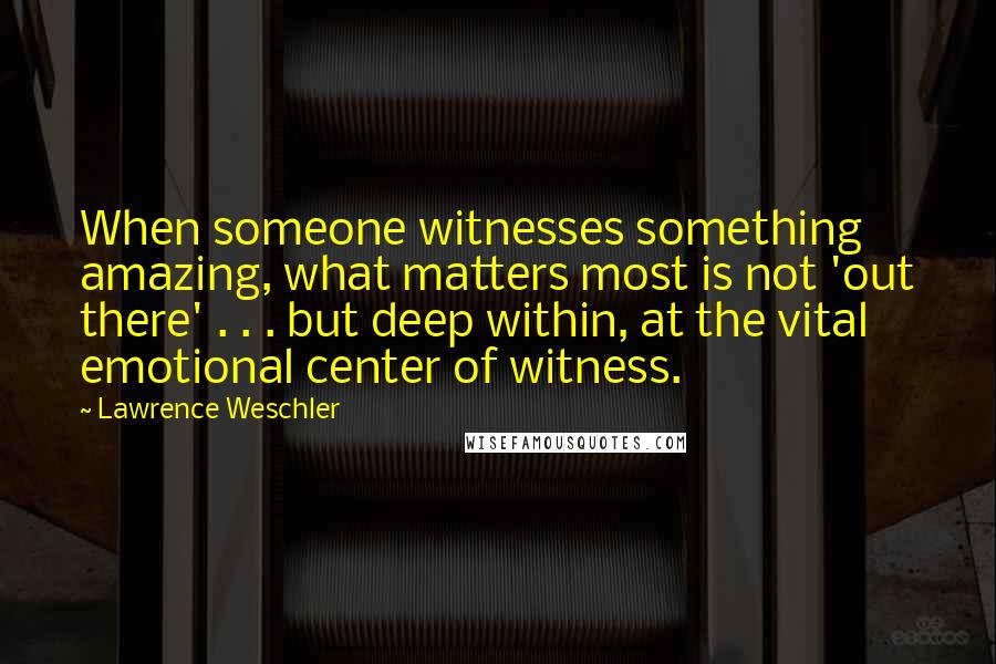 Lawrence Weschler Quotes: When someone witnesses something amazing, what matters most is not 'out there' . . . but deep within, at the vital emotional center of witness.