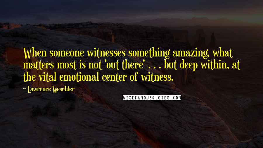 Lawrence Weschler Quotes: When someone witnesses something amazing, what matters most is not 'out there' . . . but deep within, at the vital emotional center of witness.