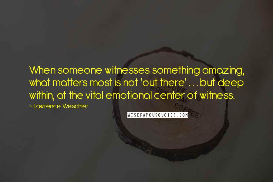 Lawrence Weschler Quotes: When someone witnesses something amazing, what matters most is not 'out there' . . . but deep within, at the vital emotional center of witness.
