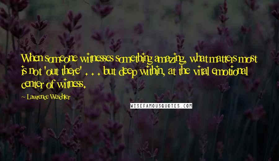 Lawrence Weschler Quotes: When someone witnesses something amazing, what matters most is not 'out there' . . . but deep within, at the vital emotional center of witness.