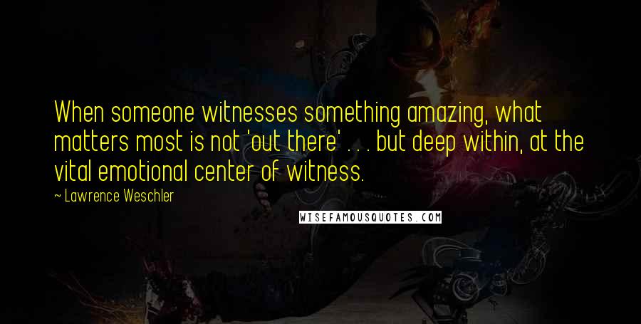 Lawrence Weschler Quotes: When someone witnesses something amazing, what matters most is not 'out there' . . . but deep within, at the vital emotional center of witness.