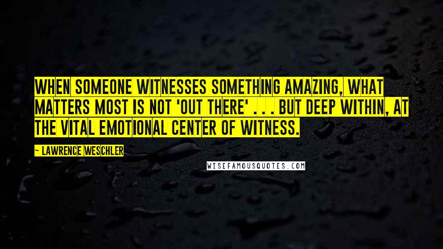 Lawrence Weschler Quotes: When someone witnesses something amazing, what matters most is not 'out there' . . . but deep within, at the vital emotional center of witness.