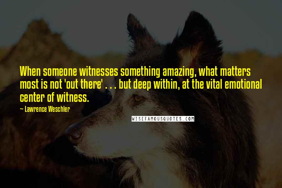 Lawrence Weschler Quotes: When someone witnesses something amazing, what matters most is not 'out there' . . . but deep within, at the vital emotional center of witness.