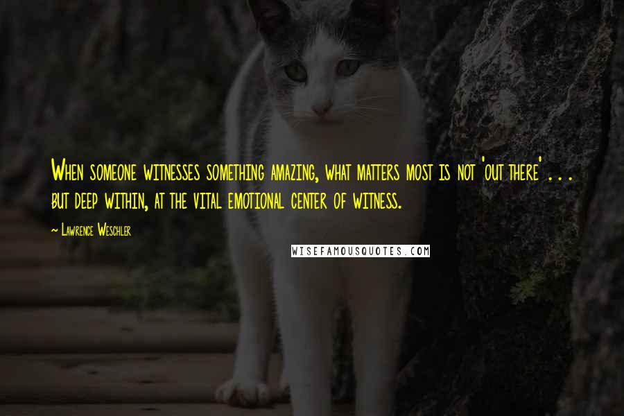 Lawrence Weschler Quotes: When someone witnesses something amazing, what matters most is not 'out there' . . . but deep within, at the vital emotional center of witness.