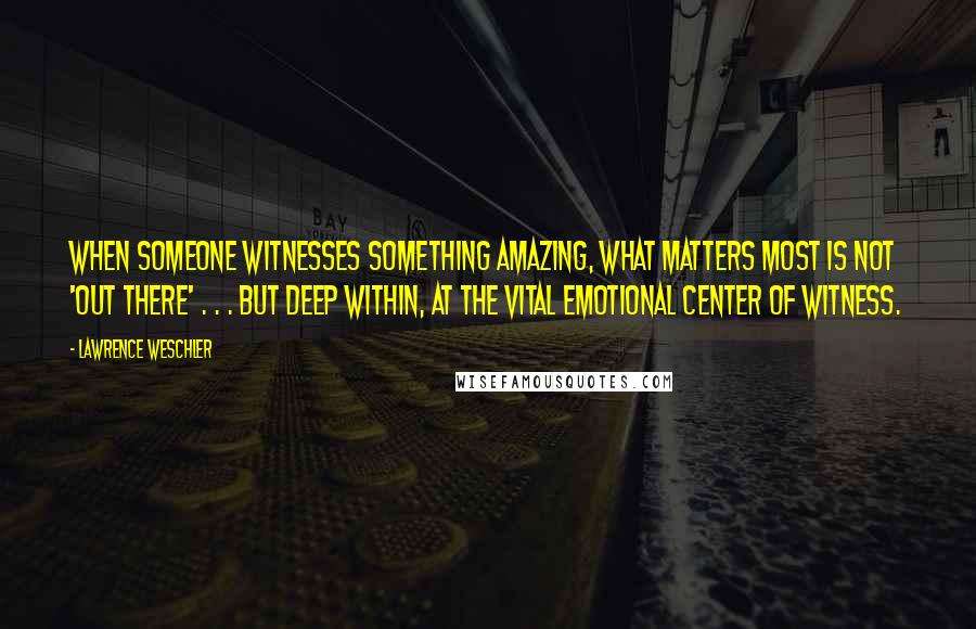 Lawrence Weschler Quotes: When someone witnesses something amazing, what matters most is not 'out there' . . . but deep within, at the vital emotional center of witness.