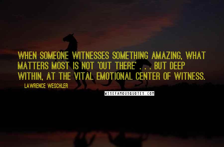 Lawrence Weschler Quotes: When someone witnesses something amazing, what matters most is not 'out there' . . . but deep within, at the vital emotional center of witness.