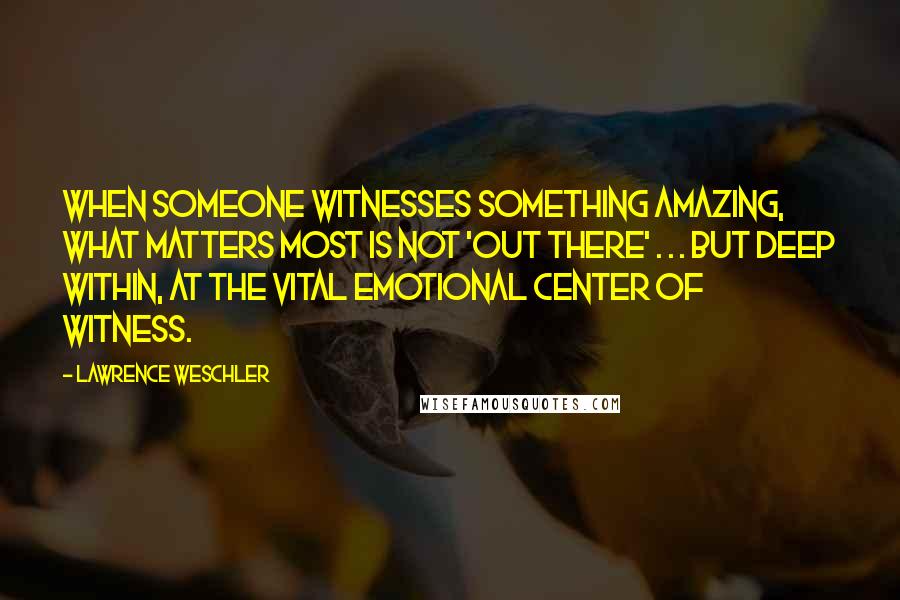 Lawrence Weschler Quotes: When someone witnesses something amazing, what matters most is not 'out there' . . . but deep within, at the vital emotional center of witness.