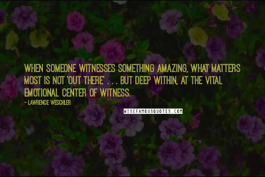 Lawrence Weschler Quotes: When someone witnesses something amazing, what matters most is not 'out there' . . . but deep within, at the vital emotional center of witness.