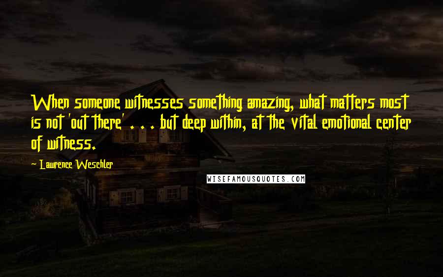 Lawrence Weschler Quotes: When someone witnesses something amazing, what matters most is not 'out there' . . . but deep within, at the vital emotional center of witness.