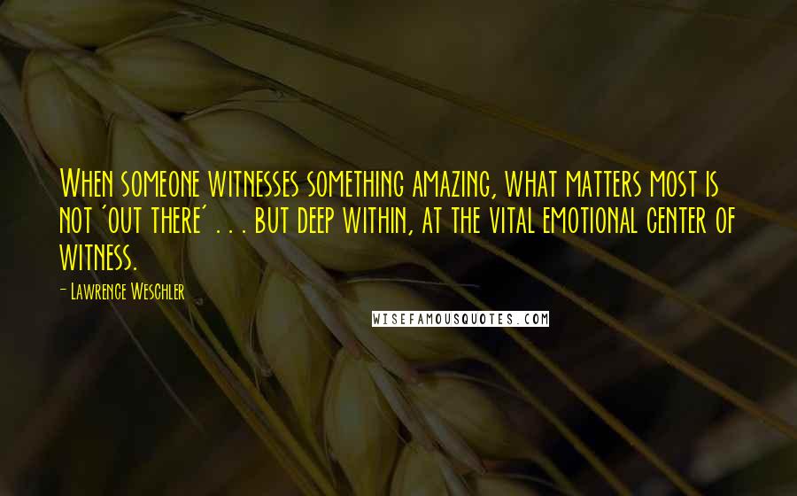 Lawrence Weschler Quotes: When someone witnesses something amazing, what matters most is not 'out there' . . . but deep within, at the vital emotional center of witness.