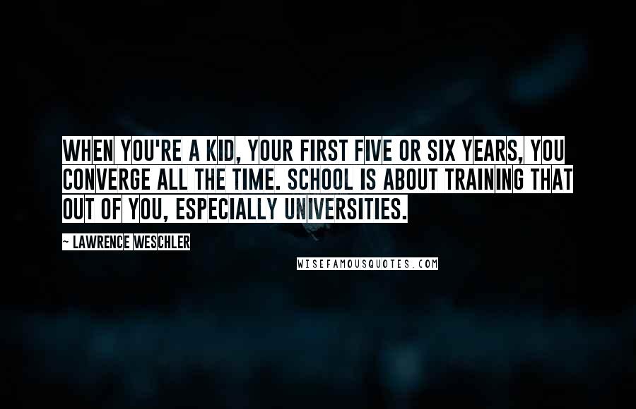 Lawrence Weschler Quotes: When you're a kid, your first five or six years, you converge all the time. School is about training that out of you, especially universities.
