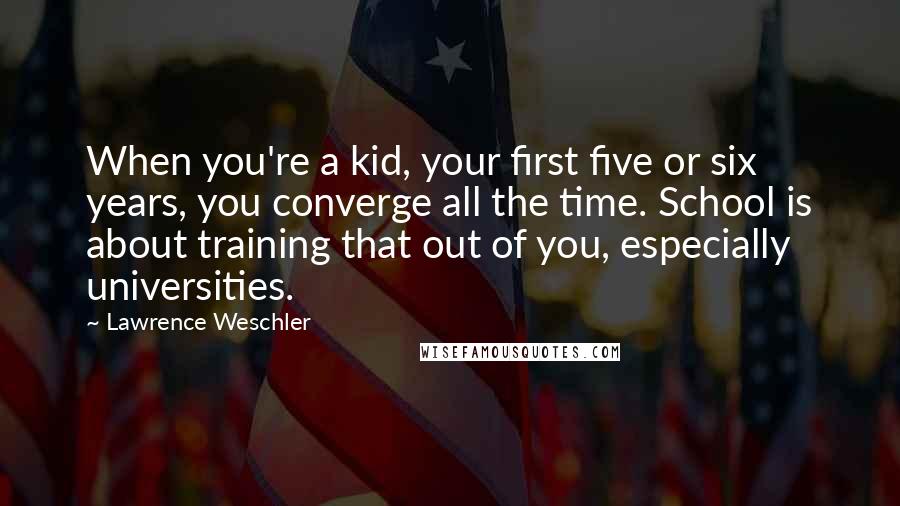 Lawrence Weschler Quotes: When you're a kid, your first five or six years, you converge all the time. School is about training that out of you, especially universities.