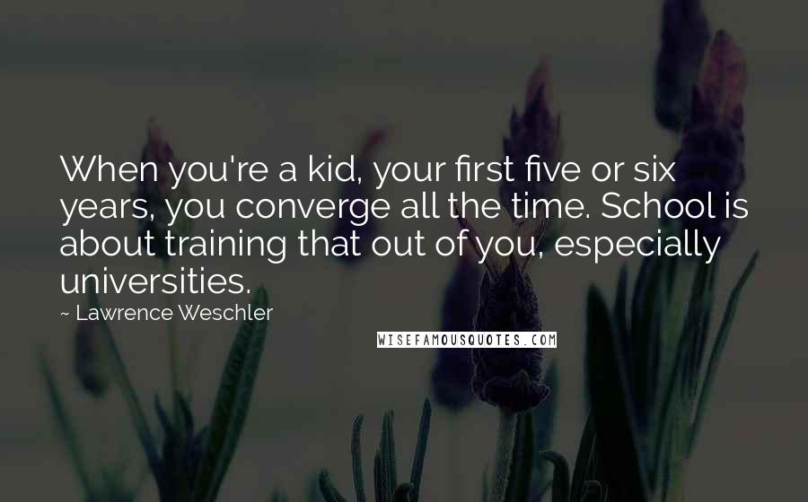 Lawrence Weschler Quotes: When you're a kid, your first five or six years, you converge all the time. School is about training that out of you, especially universities.