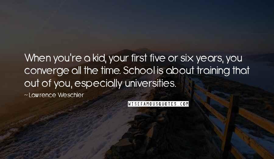 Lawrence Weschler Quotes: When you're a kid, your first five or six years, you converge all the time. School is about training that out of you, especially universities.