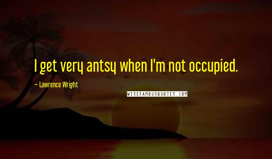 Lawrence Wright Quotes: I get very antsy when I'm not occupied.