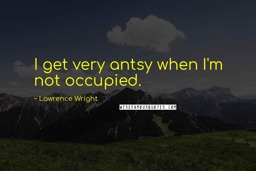 Lawrence Wright Quotes: I get very antsy when I'm not occupied.