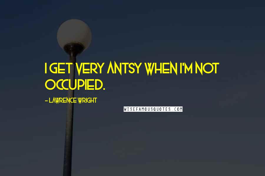 Lawrence Wright Quotes: I get very antsy when I'm not occupied.
