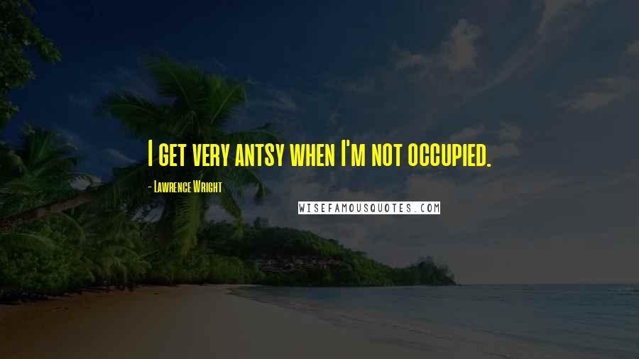 Lawrence Wright Quotes: I get very antsy when I'm not occupied.