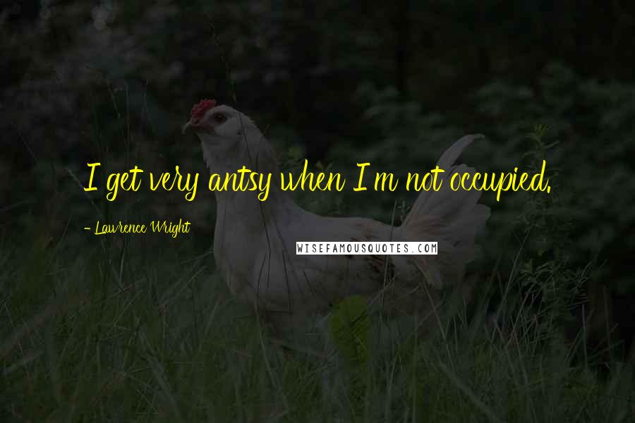 Lawrence Wright Quotes: I get very antsy when I'm not occupied.