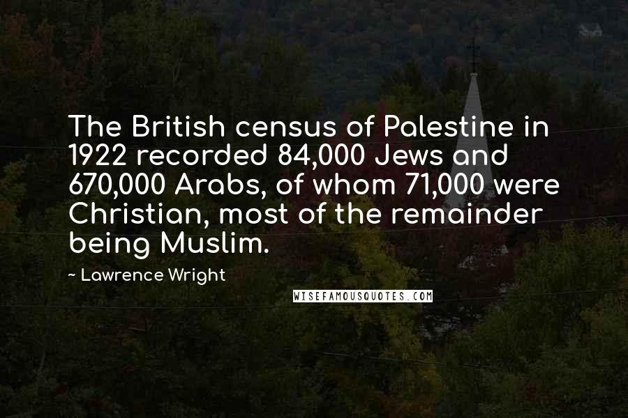 Lawrence Wright Quotes: The British census of Palestine in 1922 recorded 84,000 Jews and 670,000 Arabs, of whom 71,000 were Christian, most of the remainder being Muslim.