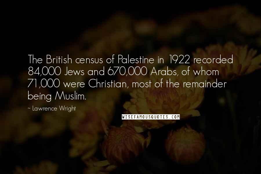 Lawrence Wright Quotes: The British census of Palestine in 1922 recorded 84,000 Jews and 670,000 Arabs, of whom 71,000 were Christian, most of the remainder being Muslim.