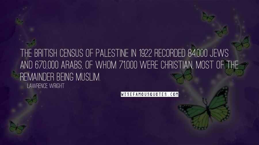 Lawrence Wright Quotes: The British census of Palestine in 1922 recorded 84,000 Jews and 670,000 Arabs, of whom 71,000 were Christian, most of the remainder being Muslim.