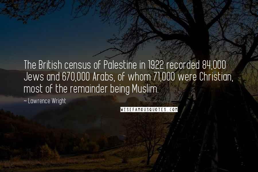 Lawrence Wright Quotes: The British census of Palestine in 1922 recorded 84,000 Jews and 670,000 Arabs, of whom 71,000 were Christian, most of the remainder being Muslim.