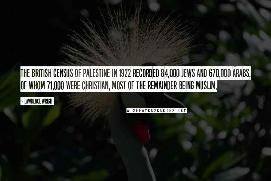 Lawrence Wright Quotes: The British census of Palestine in 1922 recorded 84,000 Jews and 670,000 Arabs, of whom 71,000 were Christian, most of the remainder being Muslim.