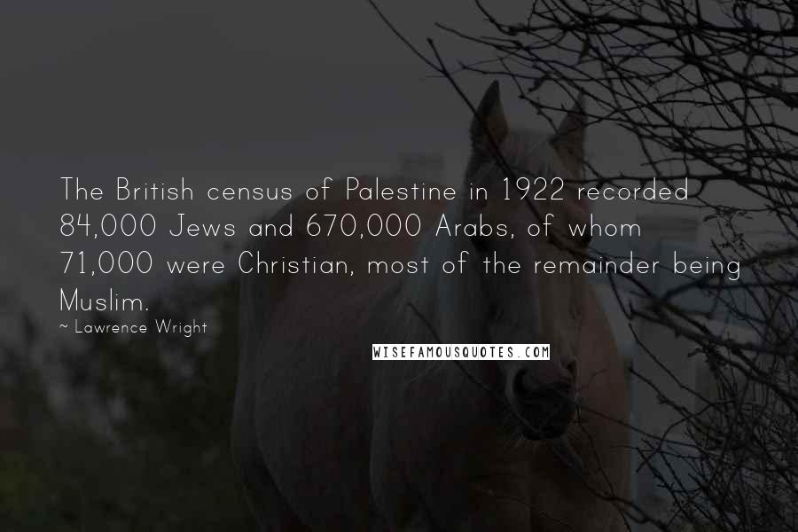 Lawrence Wright Quotes: The British census of Palestine in 1922 recorded 84,000 Jews and 670,000 Arabs, of whom 71,000 were Christian, most of the remainder being Muslim.