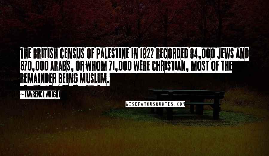 Lawrence Wright Quotes: The British census of Palestine in 1922 recorded 84,000 Jews and 670,000 Arabs, of whom 71,000 were Christian, most of the remainder being Muslim.
