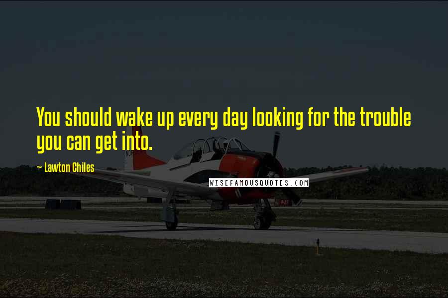 Lawton Chiles Quotes: You should wake up every day looking for the trouble you can get into.