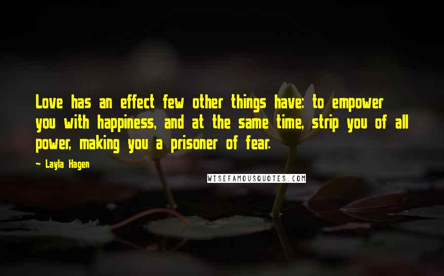 Layla Hagen Quotes: Love has an effect few other things have: to empower you with happiness, and at the same time, strip you of all power, making you a prisoner of fear.