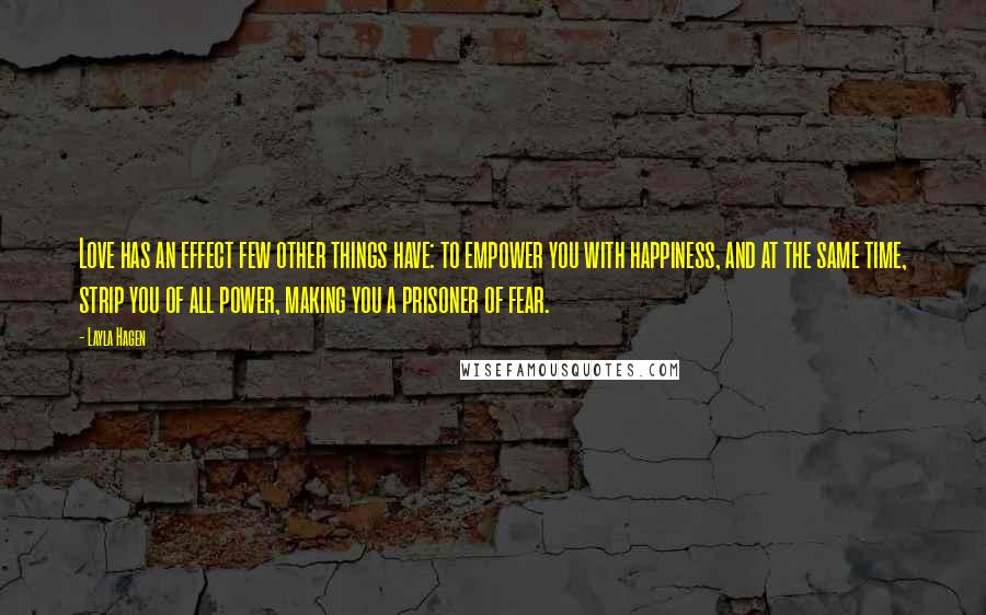 Layla Hagen Quotes: Love has an effect few other things have: to empower you with happiness, and at the same time, strip you of all power, making you a prisoner of fear.