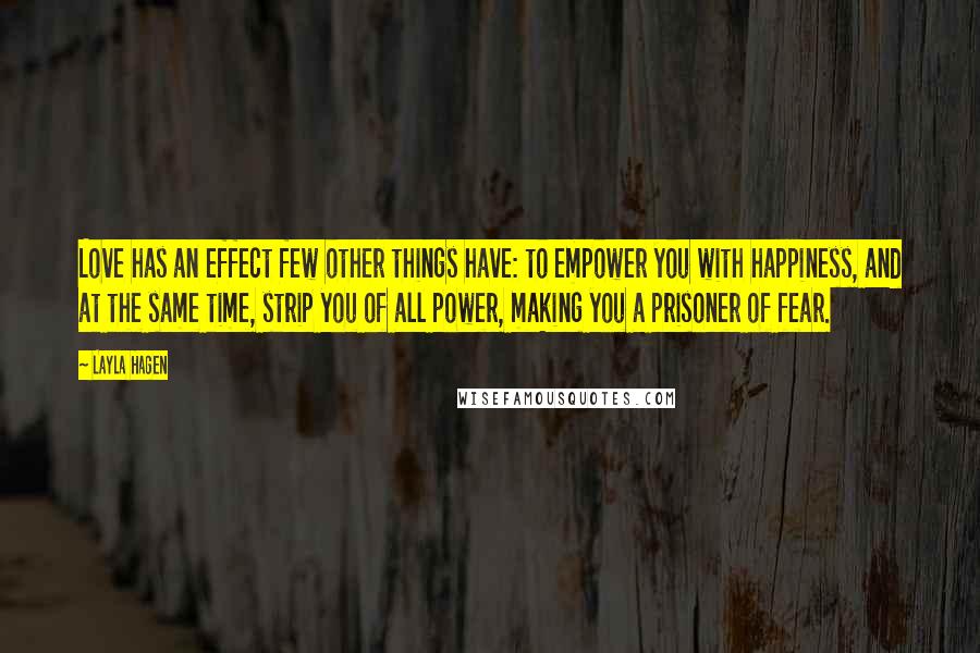 Layla Hagen Quotes: Love has an effect few other things have: to empower you with happiness, and at the same time, strip you of all power, making you a prisoner of fear.