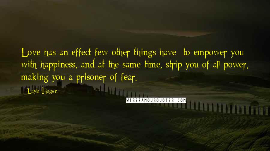 Layla Hagen Quotes: Love has an effect few other things have: to empower you with happiness, and at the same time, strip you of all power, making you a prisoner of fear.