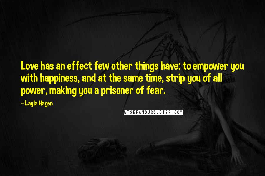 Layla Hagen Quotes: Love has an effect few other things have: to empower you with happiness, and at the same time, strip you of all power, making you a prisoner of fear.