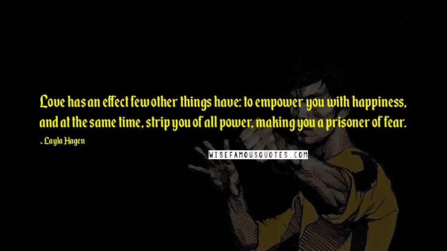 Layla Hagen Quotes: Love has an effect few other things have: to empower you with happiness, and at the same time, strip you of all power, making you a prisoner of fear.