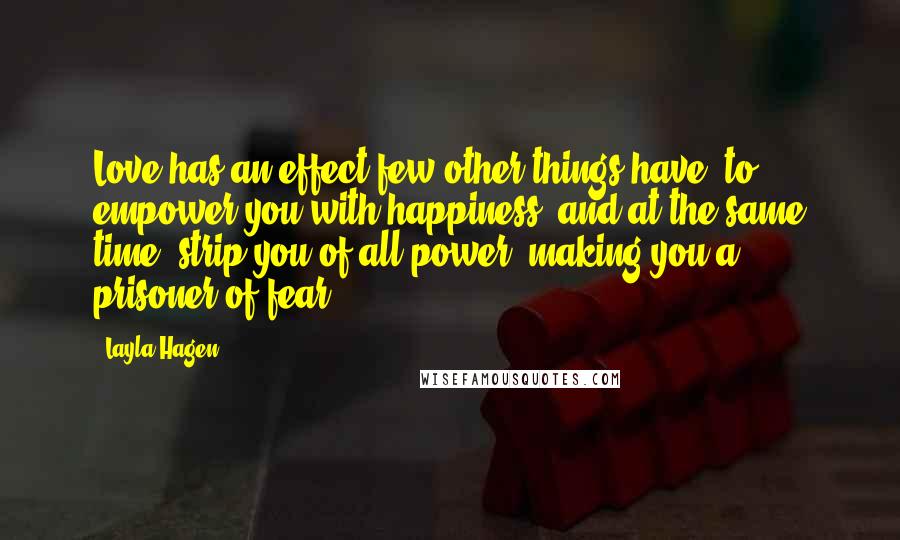 Layla Hagen Quotes: Love has an effect few other things have: to empower you with happiness, and at the same time, strip you of all power, making you a prisoner of fear.