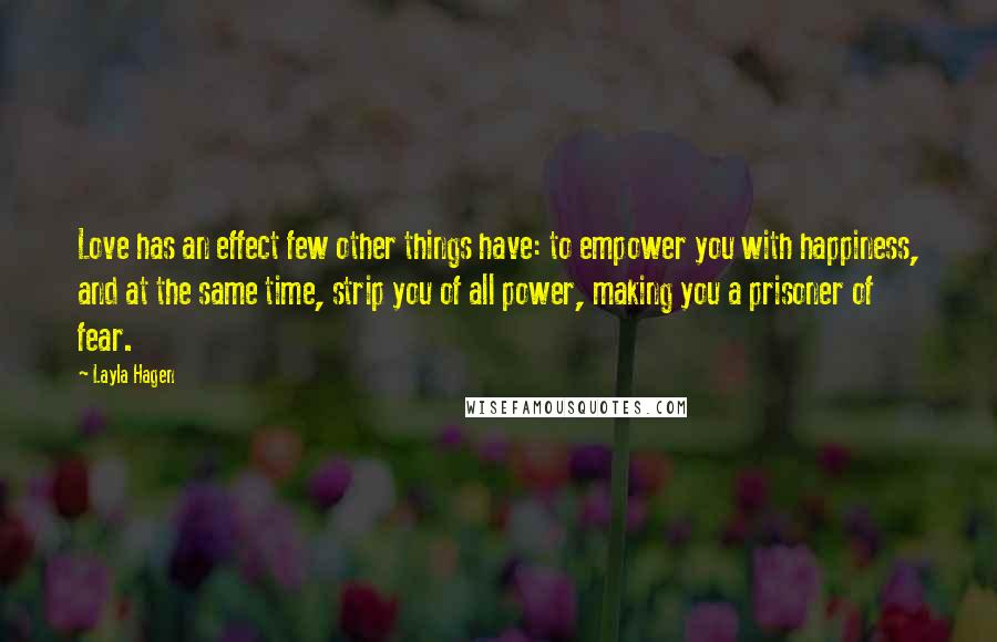 Layla Hagen Quotes: Love has an effect few other things have: to empower you with happiness, and at the same time, strip you of all power, making you a prisoner of fear.