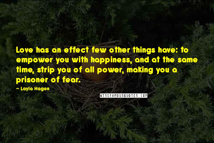 Layla Hagen Quotes: Love has an effect few other things have: to empower you with happiness, and at the same time, strip you of all power, making you a prisoner of fear.