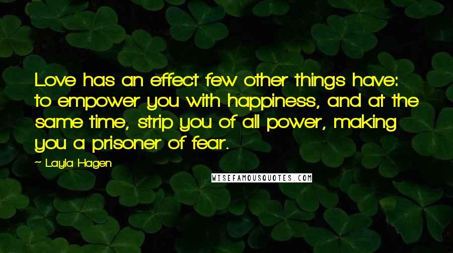 Layla Hagen Quotes: Love has an effect few other things have: to empower you with happiness, and at the same time, strip you of all power, making you a prisoner of fear.