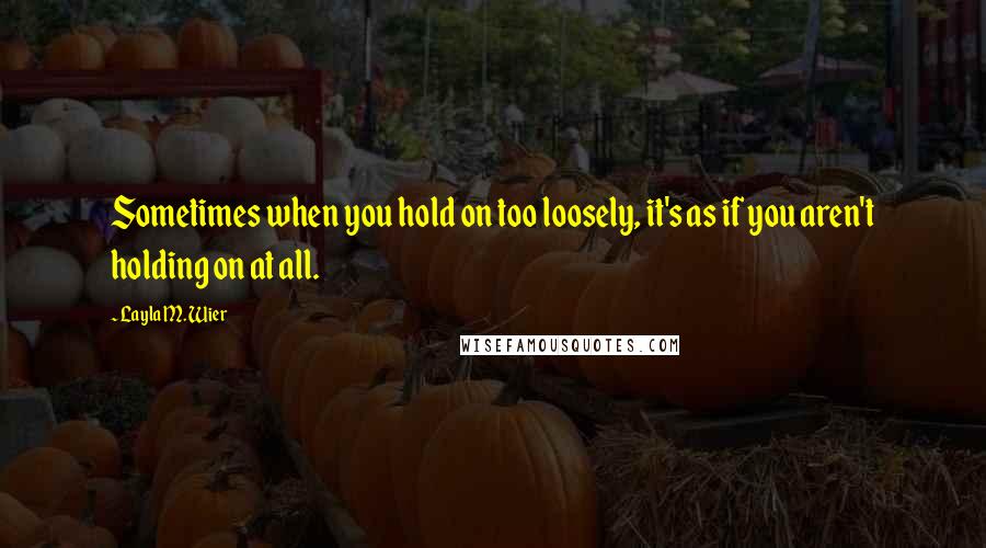 Layla M. Wier Quotes: Sometimes when you hold on too loosely, it's as if you aren't holding on at all.