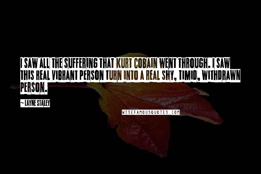 Layne Staley Quotes: I saw all the suffering that Kurt Cobain went through. I saw this real vibrant person turn into a real shy, timid, withdrawn person.