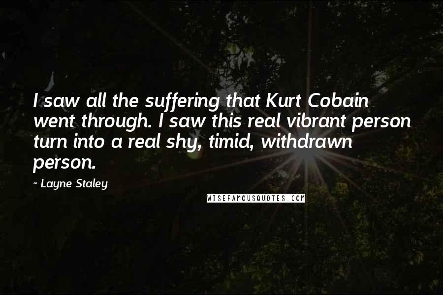 Layne Staley Quotes: I saw all the suffering that Kurt Cobain went through. I saw this real vibrant person turn into a real shy, timid, withdrawn person.